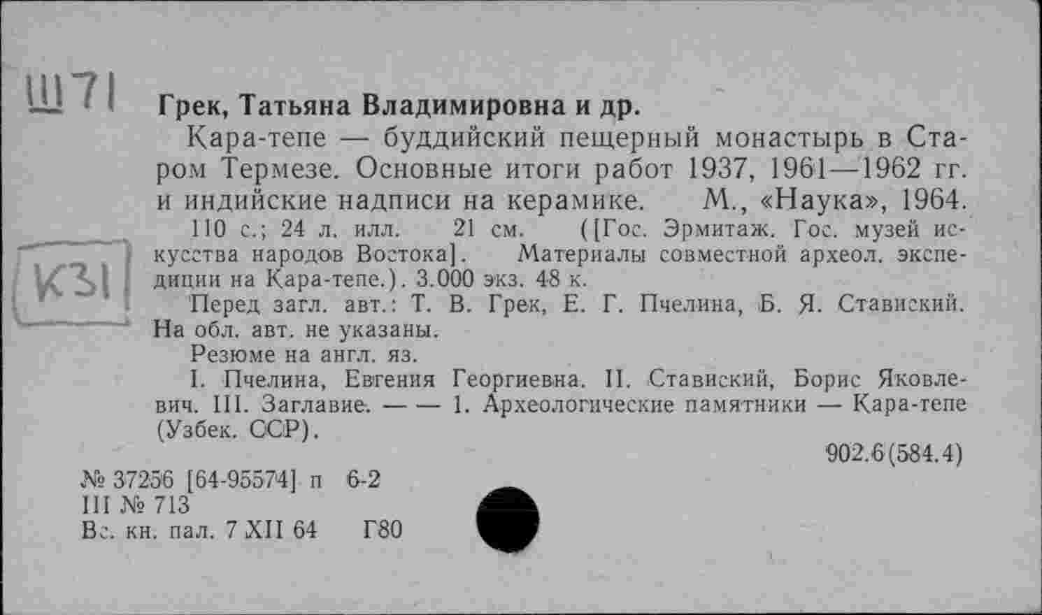 ﻿Ш7І
Грек, Татьяна Владимировна и др.
Кара-тепе — буддийский пещерный монастырь в Старом Термезе. Основные итоги работ 1937, 1961—1962 гг. и индийские надписи на керамике. М., «Наука», 1964.
110 с.; 24 л. илл. 21 см. ([Гос. Эрмитаж. Гос. музей искусства народов Востока]. Материалы совместной археол. экспедиции на Кара-тепе.). 3.000 экз. 48 к.
Перед загл. авт.: Т. В. Грек, Е. Г. Пчелина, Б. Я. Ставиский. На обл. авт. не указаны.
Резюме на англ. яз.
I. Пчелина, Евгения Георгиевна. II. Ставиский, Борис Яковлевич. III. Заглавие.---1. Археологические памятники — Кара-тепе
(Узбек. ССР).	902.6(584.4)
№ 37256 [64-95574] п III № 713	6-2
Вс. кн. пал. 7 XII 64	